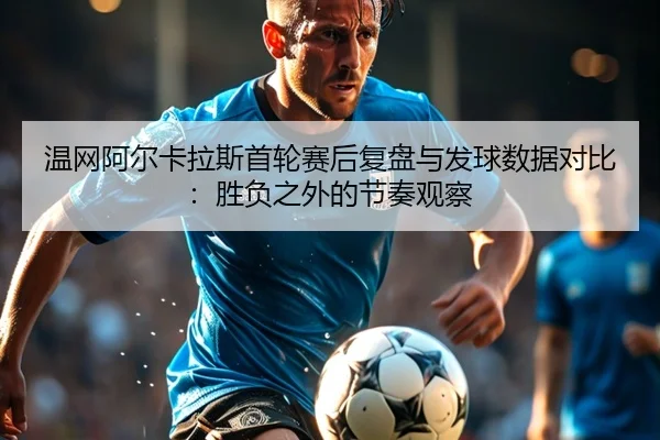 温网阿尔卡拉斯首轮赛后复盘与发球数据对比：胜负之外的节奏观察